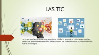 LAS TIC
Las tic es una herramienta muy necesitada y útil a lo largo de la historia con muchos
beneficios apoyando el desarrollo y la economía de una comunidad o país fomentado
nuevas tecnologías.
 