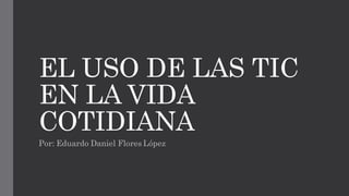 EL USO DE LAS TIC
EN LA VIDA
COTIDIANA
Por: Eduardo Daniel Flores López
 