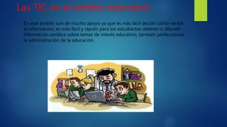 Las TIC en el ámbito educativo
En este ámbito son de mucho apoyo ya que es más fácil decidir cómo recibir
la información, es más fácil y rápido para los estudiantes obtener o difundir
información verídica sobre temas de interés educativo, también perfeccionan
la administración de la educación.
 