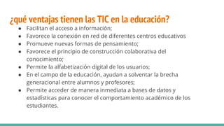 ¿qué ventajas tienen las TIC en la educación?
● Facilitan el acceso a información;
● Favorece la conexión en red de diferentes centros educativos
● Promueve nuevas formas de pensamiento;
● Favorece el principio de construcción colaborativa del
conocimiento;
● Permite la alfabetización digital de los usuarios;
● En el campo de la educación, ayudan a solventar la brecha
generacional entre alumnos y profesores;
● Permite acceder de manera inmediata a bases de datos y
estadísticas para conocer el comportamiento académico de los
estudiantes.
 
