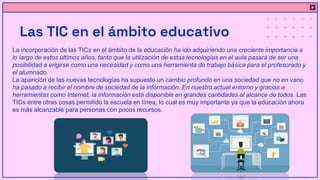 Las TIC en el ámbito educativo
La incorporación de las TICs en el ámbito de la educación ha ido adquiriendo una creciente importancia a
lo largo de estos últimos años, tanto que la utilización de estas tecnologías en el aula pasará de ser una
posibilidad a erigirse como una necesidad y como una herramienta de trabajo básica para el profesorado y
el alumnado.
La aparición de las nuevas tecnologías ha supuesto un cambio profundo en una sociedad que no en vano
ha pasado a recibir el nombre de sociedad de la información. En nuestro actual entorno y gracias a
herramientas como Internet, la información está disponible en grandes cantidades al alcance de todos. Las
TICs entre otras cosas permitido la escuela en línea, lo cual es muy importante ya que la educación ahora
es más alcanzable para personas con pocos recursos.
 