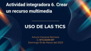 Actividad integradora 6. Crear
un recurso multimedia
Arturo Cisneros Romero
G: M1C3G49-097
Domingo 19 de Marzo del 2023
USO DE LAS TICS
 
