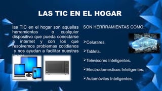 LAS TIC EN EL HOGAR
las TIC en el hogar son aquellas
herramientas o cualquier
dispositivo que pueda conectarse
a internet y con los que
resolvemos problemas cotidianos
y nos ayudan a facilitar nuestras
tareas .
SON HERRRAMIENTAS COMO:
Celurares.
Tablets.
Televisores Inteligentes.
Electrodomesticos Inteligentes.
Automóviles Inteligentes.
 