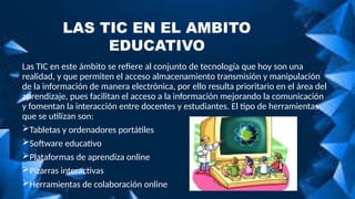 Las TIC en este ámbito se refiere al conjunto de tecnología que hoy son una
realidad, y que permiten el acceso almacenamiento transmisión y manipulación
de la información de manera electrónica, por ello resulta prioritario en el área del
aprendizaje, pues facilitan el acceso a la información mejorando la comunicación
y fomentan la interacción entre docentes y estudiantes. El tipo de herramientas
que se utilizan son:
Tabletas y ordenadores portátiles
Software educativo
Plataformas de aprendiza online
Pizarras interactivas
Herramientas de colaboración online
LAS TIC EN EL AMBITO
EDUCATIVO
 