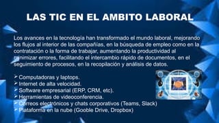 LAS TIC EN EL AMBITO LABORAL
Los avances en la tecnología han transformado el mundo laboral, mejorando
los flujos al interior de las compañías, en la búsqueda de empleo como en la
contratación o la forma de trabajar, aumentando la productividad al
minimizar errores, facilitando el intercambio rápido de documentos, en el
seguimiento de procesos, en la recopilación y análisis de datos.
Computadoras y laptops.
Internet de alta velocidad.
Software empresarial (ERP, CRM, etc).
Herramientas de videoconferencia.
Correos electrónicos y chats corporativos (Teams, Slack)
Plataforma en la nube (Gooble Drive, Dropbox)
 