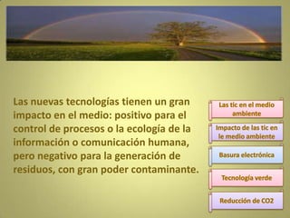 Las nuevas tecnologías tienen un gran
impacto en el medio: positivo para el
control de procesos o la ecología de la
información o comunicación humana,
pero negativo para la generación de
residuos, con gran poder contaminante.

 