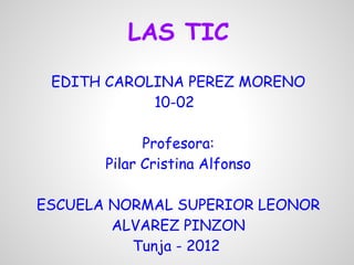 LAS TIC
     EDITH CAROLINA PEREZ MORENO
                10-02
 
                 Profesora:
           Pilar Cristina Alfonso
                        
    ESCUELA NORMAL SUPERIOR LEONOR
            ALVAREZ PINZON
                Tunja - 2012
 