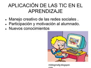 APLICACIÓN DE LAS TIC EN EL
           APRENDIZAJE
●   Manejo creativo de las redes sociales .
●   Participación y motivación al alumnado.
●   Nuevos conocimientos




                         miblogmafg.blogspot.
 