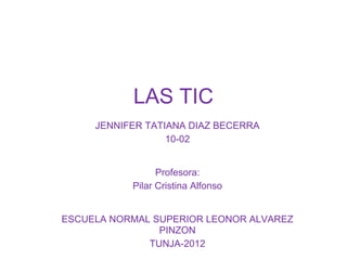 LAS TIC
     JENNIFER TATIANA DIAZ BECERRA
                  10-02


                 Profesora:
           Pilar Cristina Alfonso


ESCUELA NORMAL SUPERIOR LEONOR ALVAREZ
                PINZON
              TUNJA-2012
 