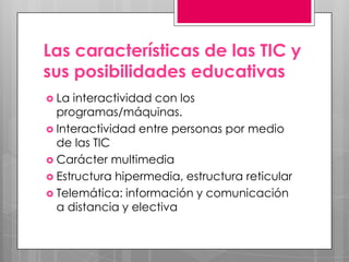 Las características de las TIC y
sus posibilidades educativas
 La  interactividad con los
  programas/máquinas.
 Interactividad entre personas por medio
  de las TIC
 Carácter multimedia
 Estructura hipermedia, estructura reticular
 Telemática: información y comunicación
  a distancia y electiva
 
