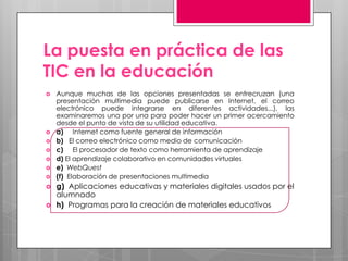 La puesta en práctica de las
TIC en la educación
   Aunque muchas de las opciones presentadas se entrecruzan (una
    presentación multimedia puede publicarse en Internet, el correo
    electrónico puede integrarse en diferentes actividades...), las
    examinaremos una por una para poder hacer un primer acercamiento
    desde el punto de vista de su utilidad educativa.
   a) Internet como fuente general de información
   b) El correo electrónico como medio de comunicación
   c) El procesador de texto como herramienta de aprendizaje
   d) El aprendizaje colaborativo en comunidades virtuales
   e) WebQuest
   (f) Elaboración de presentaciones multimedia
   g) Aplicaciones educativas y materiales digitales usados por el
    alumnado
   h) Programas para la creación de materiales educativos
 