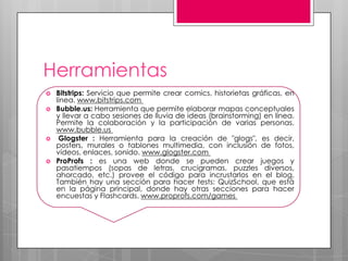 Herramientas
   Bitstrips: Servicio que permite crear comics, historietas gráficas, en
    línea. www.bitstrips.com
   Bubble.us: Herramienta que permite elaborar mapas conceptuales
    y llevar a cabo sesiones de lluvia de ideas (brainstorming) en línea.
    Permite la colaboración y la participación de varias personas.
    www.bubble.us
    Glogster : Herramienta para la creación de "glogs", es decir,
    posters, murales o tablones multimedia, con inclusión de fotos,
    vídeos, enlaces, sonido. www.glogster.com
   ProProfs : es una web donde se pueden crear juegos y
    pasatiempos (sopas de letras, crucigramas, puzzles diversos,
    ahorcado, etc.) provee el código para incrustarlos en el blog.
    También hay una sección para hacer tests: QuizSchool, que está
    en la página principal, donde hay otras secciones para hacer
    encuestas y Flashcards. www.proprofs.com/games
 