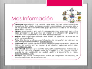 Mas Información
   Twiducate: Herramienta que permite crear redes sociales privadas con fines
    educativos. Con ella los profesores pueden crear redes en las que solo ellos y
    los estudiantes de un determinado grupo pueden acceder a los mensajes.
    www.twiducate.com
    Woices: es un servicio web gratuito que permite crear, compartir y escuchar
    ecos, grabaciones de audio que se enlazan a una localización geográfica
    concreta o a un objeto de la vida real. www.woices.com
   Wordle: Aplicación que permite crear "nubes de palabras" a partir de un
    texto. www.wordle.net
   Flickr Sitio donde se almacenan fotografías, se comparten, se valoran y se
    discuten opiniones sobre ellas. www.flickr.com
   Slideshare: Sitio donde se almacenan presentaciones Power Point (Microsoft
    Office), se comparten, se valoran y se discuten opiniones sobre ellas.
    www.slideshare.com
   Voicethread: Servicio que permite compartir presentaciones multimedia y
    donde las personas pueden dejar sus comentarios en distintos medios:
    usando la voz (grabación de audio), archivo o documento, o video.
    www.voicethread.com
   Youtube: Sitio donde se almacenan videos, se comparten, se valoran y se
    discuten opiniones. www.youtube.com
 