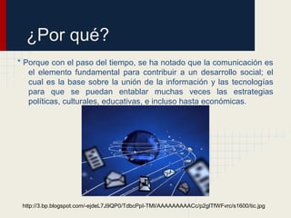 ¿Por qué?
* Porque con el paso del tiempo, se ha notado que la comunicación es
el elemento fundamental para contribuir a un desarrollo social; el
cual es la base sobre la unión de la información y las tecnologías
para que se puedan entablar muchas veces las estrategias
políticas, culturales, educativas, e incluso hasta económicas.
http://3.bp.blogspot.com/-ejdeL7J9QP0/TdbcPpI-TMI/AAAAAAAAACc/p2glTfWFvrc/s1600/tic.jpg
 