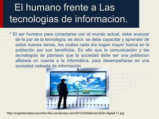 El humano frente a Las
tecnologias de informacion.
* El ser humano para conectarse con el mundo actual, debe avanzar
de la par de la tecnología; es decir, se debe capacitar y aprender de
estos nuevos temas, los cuales cada día cogen mayor fuerza en la
población por sus beneficios. Es ello que la comunicación y las
tecnologías se plantean que la sociedad debe ser una poblacion
alfabeta en cuenta a la informática, para desempeñarse en una
sociedad rodeada de información.
http://angiedanielacruzcortes.files.wordpress.com/2012/03/televisic3b3n-digital-11.jpg
 