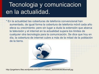 Tecnologia y comunicacion
en la actualidad.
* En la actualidad las coberturas de telefonía convencional han
aumentado, de igual forma la cobertura de telefonía móvil cada año
eleva su crecimiento; pero sin lugar a duda la extensión que abarca
la televisión y el internet en la actualidad supera los límites de
cualquier otra tecnología para la comunicación. Se dice que hoy en
día, la cobertura de internet cubre a más de la mitad de la población
de la tierra.
http://jorgehierro.files.wordpress.com/2011/11/istock_000009838036xsmall.jpg
 