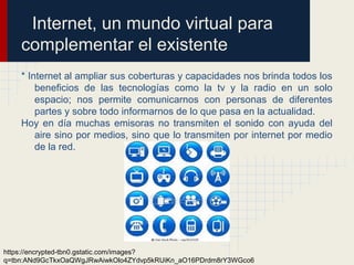 Internet, un mundo virtual para
complementar el existente
* Internet al ampliar sus coberturas y capacidades nos brinda todos los
beneficios de las tecnologías como la tv y la radio en un solo
espacio; nos permite comunicarnos con personas de diferentes
partes y sobre todo informarnos de lo que pasa en la actualidad.
Hoy en día muchas emisoras no transmiten el sonido con ayuda del
aire sino por medios, sino que lo transmiten por internet por medio
de la red.
https://encrypted-tbn0.gstatic.com/images?
q=tbn:ANd9GcTkxOaQWgJRwAiwkOlo4ZYdvp5kRUiKn_aO16PDrdm8rY3WGco6
 