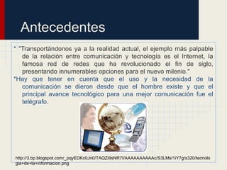 Antecedentes
* "Transportándonos ya a la realidad actual, el ejemplo más palpable
de la relación entre comunicación y tecnología es el Internet, la
famosa red de redes que ha revolucionado el fin de siglo,
presentando innumerables opciones para el nuevo milenio."
*Hay que tener en cuenta que el uso y la necesidad de la
comunicación se dieron desde que el hombre existe y que el
principal avance tecnológico para una mejor comunicación fue el
telégrafo.
http://3.bp.blogspot.com/_pqyEDKc0Jn0/TAQZi9sNR7I/AAAAAAAAAAc/S3LMsI1iY7g/s320/tecnolo
gia+de+la+informacion.png
 