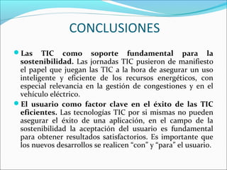 CONCLUSIONES
Las TIC como soporte fundamental para la
sostenibilidad. Las jornadas TIC pusieron de manifiesto
el papel que juegan las TIC a la hora de asegurar un uso
inteligente y eficiente de los recursos energéticos, con
especial relevancia en la gestión de congestiones y en el
vehículo eléctrico.
El usuario como factor clave en el éxito de las TIC
eficientes. Las tecnologías TIC por si mismas no pueden
asegurar el éxito de una aplicación, en el campo de la
sostenibilidad la aceptación del usuario es fundamental
para obtener resultados satisfactorios. Es importante que
los nuevos desarrollos se realicen “con” y “para” el usuario.
 