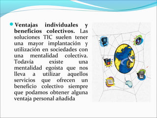 Ventajas individuales y
beneficios colectivos. Las
soluciones TIC suelen tener
una mayor implantación y
utilización en sociedades con
una mentalidad colectiva.
Todavía existe una
mentalidad egoísta que nos
lleva a utilizar aquellos
servicios que ofrecen un
beneficio colectivo siempre
que podamos obtener alguna
ventaja personal añadida
 