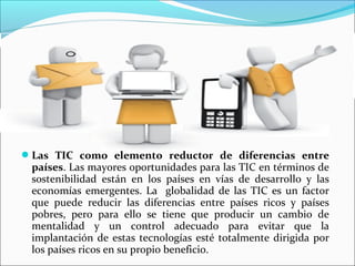 Las TIC como elemento reductor de diferencias entre
países. Las mayores oportunidades para las TIC en términos de
sostenibilidad están en los países en vías de desarrollo y las
economías emergentes. La globalidad de las TIC es un factor
que puede reducir las diferencias entre países ricos y países
pobres, pero para ello se tiene que producir un cambio de
mentalidad y un control adecuado para evitar que la
implantación de estas tecnologías esté totalmente dirigida por
los países ricos en su propio beneficio.
 