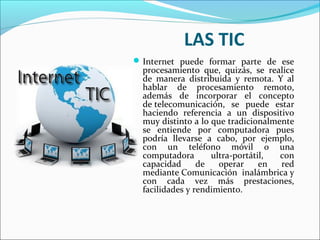 LAS TIC
Internet puede formar parte de ese
procesamiento que, quizás, se realice
de manera distribuida y remota. Y al
hablar de procesamiento remoto,
además de incorporar el concepto
de telecomunicación, se puede estar
haciendo referencia a un dispositivo
muy distinto a lo que tradicionalmente
se entiende por computadora pues
podría llevarse a cabo, por ejemplo,
con un teléfono móvil o una
computadora ultra-portátil, con
capacidad de operar en red
mediante Comunicación inalámbrica y
con cada vez más prestaciones,
facilidades y rendimiento.
 