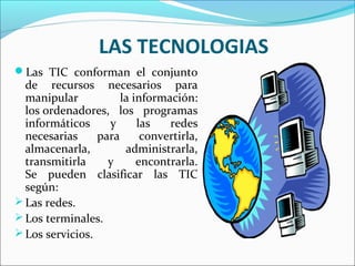 LAS TECNOLOGIAS
Las TIC conforman el conjunto
de recursos necesarios para
manipular la información:
los ordenadores, los programas
informáticos y las redes
necesarias para convertirla,
almacenarla, administrarla,
transmitirla y encontrarla.
Se pueden clasificar las TIC
según:
Las redes.
Los terminales.
Los servicios.
 