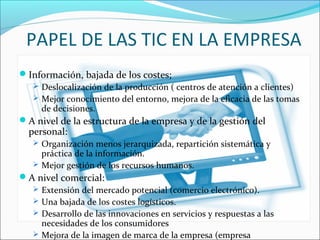 PAPEL DE LAS TIC EN LA EMPRESA
Información, bajada de los costes;
 Deslocalización de la producción ( centros de atención a clientes)
 Mejor conocimiento del entorno, mejora de la eficacia de las tomas
de decisiones.
A nivel de la estructura de la empresa y de la gestión del
personal:
 Organización menos jerarquizada, repartición sistemática y
práctica de la información.
 Mejor gestión de los recursos humanos.
A nivel comercial:
 Extensión del mercado potencial (comercio electrónico).
 Una bajada de los costes logísticos.
 Desarrollo de las innovaciones en servicios y respuestas a las
necesidades de los consumidores
 Mejora de la imagen de marca de la empresa (empresa
 