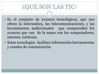 ¿QUE SON LAS TIC?
 Es el conjunto de avances tecnológicos, que nos

ofrece la informática, las telecomunicaciones, y las
herramientas audiovisuales que comprenden los
avances que van de la mano con los computadores,
internet, telefonía.
 Estas tecnologías facilitan información herramientas
y canales de comunicación.

 
