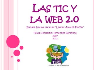 LAS TIC Y
  LA WEB 2.0
Escuela Normal superior “Leonor Álvarez Pinzón”

     Paula Geraldine Hernández Barahona
                     1007
                     2012




                  innovandoclase.blogspot.com
 
