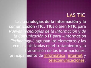 LAS TIC Las tecnologías de la información y la comunicación (TIC, TICs o bien NTIC para Nuevas Tecnologías de la Información y de la Comunicación o IT para «InformationTechnology») agrupan los elementos y las técnicas utilizadas en el tratamiento y la transmisión de las informaciones, principalmente de informática, internet y telecomunicaciones. 