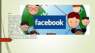 CHAT:
El Chat es una herramienta de trabajo colaborativo
que ha ganado gran acogida entre los visitantes de la
web e incluso es una herramienta que tiene la
capacidad de ser insertada en otras herramientas de
trabajo igualmente. Se trata de un componente por
el medio del cual dos usuarios o un grupo de usuarios
puede hablar en conjunto por esto el término chat
puede ser reemplazado por términos como
ciberdialogo, ciberhabla o cibercharla. Permite de
una manera rápida y eficaz el contacto con otras
personas. Algunos chat como el Windows Live
Messenger o Skype, para los cuales su fin en
realidad es el chat, comprenden muchos más
componentes que hacen del chat algo más interactivo
tales como las videoconferencias o videollamadas,
llamadas pc a pc o pc a tel, juegos compartidos y
otros componentes que crean un entorno divertido y
atractivo.
 