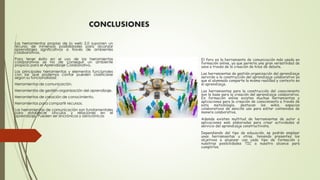CONCLUSIONES
El foro es la herramienta de comunicación más usada en
formación online, ya que permite una gran versatilidad de
usos a través de la creación de hilos de debate.
Las herramientas de gestión-organización del aprendizaje
servirán a la construcción del aprendizaje colaborativo ya
que el alumnado comparte la misma realidad y contexto en
el aprendizaje.
Las herramientas para la construcción del conocimiento
son la base para la creación del aprendizaje colaborativo.
En formación online existen muchas herramientas y
aplicaciones para la creación de conocimiento a través de
esta metodología, destacan los wikis, espacios
colaborativos de sencillo uso para editar contenidos de
manera colaborativa.
Además existen multitud de herramientas de autor o
aplicaciones web elaboradas para crear actividades al
servicio del aprendizaje constructivista.
Dependiendo del tipo de educación, se podrán emplear
unas herramientas u otras, teniendo presentes los
objetivos a alcanzar con cada tipo de formación y
nuestras posibilidades TIC a nuestro alcance para
cumplirlos.
Las herramientas propias de la web 2.0 suponen un
recurso de inmensas posibilidades para alcanzar
aprendizajes significativos a través de ambientes
colaborativos.
Para tener éxito en el uso de las herramientas
colaborativas se ha de conseguir un ambiente
propicio para el Aprendizaje Colaborativo.
Las principales herramientas y elementos funcionales
con las que podemos contar pueden clasificarse
según su funcionalidad:
Herramientas de comunicación.
Herramientas de gestión-organización del aprendizaje.
Herramientas de creación de conocimiento.
Herramientas para compartir recursos.
Las herramientas de comunicación son fundamentales
para establecer vínculos y relaciones en el
aprendizaje. Pueden ser sincrónicas y asincrónicas
 