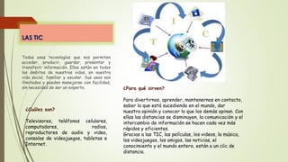 LAS TIC
Todas esas tecnologías que nos permiten
acceder, producir, guardar, presentar y
transferir información. Ellas están en todos
los ámbitos de nuestras vidas, en nuestra
vida social, familiar y escolar. Sus usos son
ilimitados y pueden manejarse con facilidad,
sin necesidad de ser un experto.
¿Cuáles son?
Televisores, teléfonos celulares,
computadores, radios,
reproductores de audio y video,
consolas de videojuegos, tabletas e
Internet.
¿Para qué sirven?
Para divertirnos, aprender, mantenernos en contacto,
saber lo que está sucediendo en el mundo, dar
nuestra opinión y conocer lo que los demás opinan. Con
ellas las distancias se disminuyen, la comunicación y el
intercambio de información se hacen cada vez más
rápidos y eficientes.
Gracias a las TIC, las películas, los videos, la música,
los videojuegos, los amigos, las noticias, el
conocimiento y el mundo entero, están a un clic de
distancia.
 