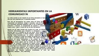 HERRAMIENTAS IMPORTANTES EN LA
COMUNICACIÓN
Las redes sociales se han tomado de una forma abrumadora el mercado virtual y han
sido muy bien aceptados por la comunidad mundial.
Este tipo de herramientas son usadas tanto de forma personal, como lo es la
comunicación con familiares, amigos o conocidos; como de forma corporativa en la
cual intervienen diferentes elementos como lo son la publicidad: con la promoción de
productos y servicios, la incorporación de usuarios o consumidores e incluso la
compra-venta, todos a través del uso de ésta herramienta.
Muchas son las redes sociales que circulan en la web, de diferentes estilos y con
diferentes herramientas para transmitir la información y comunicar a un grupo
personas que es la finalidad de una red social. Entre este tipo de herramientas
colaborativas encontramos el famoso Facebook, creado por Mark Zuckerberg o la
Española https://cercamia.com, un entorno colaborativo para intercambiar y
compartir. Facebook ha tenido una acogida tan grande que incluso su historia ha sido
llevada a la pantalla grande con el título "The Social Network", cinta que fue
acreedora de varias nominaciones a los premios de la Academia. También
encontramos a Twitter, creado por Jack Dorsey Evan Williams y Biz Stone , que
junto a un vistoso pájaro azul ha creado una interfaz agradable y una gran
capacidad de transmitir información de manera eficaz, además de poner a las
personas que usan medios móviles como usuarios estables de la web. Youtube es una
red social líder en el interactuar, de la mano con Google ha establecido una manera
fácil y sencilla para compartir, ver y comentar vídeos, broadcoast y música en un
espacio neutro, pero gustoso a la vista. Otras redes sociales que han marcado y que
engrandecen sus usuarios conforme actualizamos el sitio son Yahoo!
Respuestas, MySpace , Hi5 y Metroflog.
 