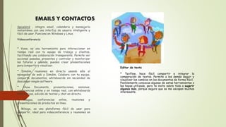 EMAILS Y CONTACTOS
Spicebird , integra email, calendario y mensajería
instantánea con una interfaz de usuario inteligente y
fácil de usar. Funciona en Windows y Linux.
Videoconferencia
* Vyew, es una herramienta para interaccionar en
tiempo real con tu equipo de trabajo y clientes,
facilitando una colaboración transparente. Permite ver
acciones pasadas, presentes y controlar y monitorizar
las futuras y además, puedes crear presentaciones
para compartir y visualizar.
* Dimdim, reuniones en directo usando sólo el
navegador de web y Dimdim. Colabora con tu equipo,
comparte documentos, whiteboards sin necesidad de
descargar ningún software.
* Show Documents, presentaciones, sesiones,
conferencias online y en tiempo real, con whiteboards
interactivas, edición de textos y chat en directo.
* Yuuguu, conferencias online, reuniones y
presentaciones de productos en linea.
* Mikogo, es una plataforma fácil de usar para
compartir, ideal para videoconferencia y reuniones on
line.
Editor de texto
* Texflow, hace fácil compartir e integrar la
comparación de textos. Permite a los demás seguir y
visualizar los cambios en los documentos de forma fácil.
Posiblemente conozcas algunas de estas herramientas o
las hayas utilizado, pero te invito sobre todo a sugerir
algunas más, porque seguro que se me escapan muchas
interesante.
 