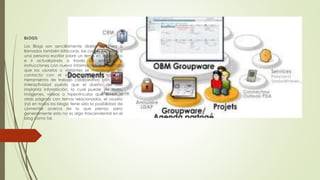 BLOGS:
Los Blogs son sencillamente diarios en línea o
llamados también bitácoras, las cuales permiten a
una persona escribir sobre un tema en específico
e ir actualizando a través de entradas o
instrucciones con nueva información que permita
que los usuarios o visitantes se mantengan en
contacto con el sitio web. Es un tipo de
Herramienta de trabajo colaborativo con poca
interactividad puesto que el dueño del sitio
implanta información, la cual puede ser texto,
imágenes, videos o hipervínculos que lleven a
otras páginas con temas relacionados, el usuario
(no en todos los blogs) tiene sólo la posibilidad de
comentar acerca de lo que piensa, pero
generalmente esto no es algo trascendental en el
blog como tal.
 