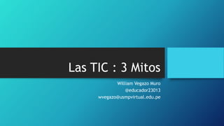 Las TIC : 3 Mitos
William Vegazo Muro
@educador23013
wvegazo@usmpvirtual.edu.pe
 