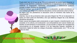 Comentario personal.
Puedo decir que con el uso de las TICs en la educación se puede lograr despertar el
interés en los alumnos y profesores posibilitando el mejoramiento de las habilidades
creativas, la imaginación, habilidades comunicativas y colaborativas pudiendo
acceder a mayor cantidad de información.
Podemos agregar que el uso de las TICs en la educación, se está convirtiendo en
una realidad que obliga a los sistemas educativos a tomar posiciones ante la misma.
Es lógico que nos planteemos la educación como el momento más fuerte de la
comunicación“.
Además, hoy en día ya tenemos claro que para integrar las TIC en la educación no
basta con tener aulas de informática, sino que debemos integrar las a las distintas
disciplinas educativas.
Estas nuevas tecnologías están produciendo un gran impacto y transformación en la
sociedad, en la cultura y en la educación. Las computadoras son nuevos medios que
facilitan el acercamiento al conocimiento, ya que ayudan a mejorar las competencias
comunicativas en el lenguaje materno y en las segundas lenguas, posibilitan el
tratamiento digital de todos los códigos (musicales, audiovisuales, etc.)." TIC en las
aulas de clase.
 