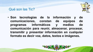 • Son tecnologías de la información y de
comunicaciones, constan de equipos de
programas informáticos y medios de
comunicación para reunir, almacenar, procesar,
transmitir y presentar información en cualquier
formato es decir voz, datos, textos e imágenes.
Qué son las Tic?
 