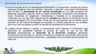 Aprendizaje de las nuevas tecnologías
La nueva sociedad de hoy, la sociedad de la información y conocimiento, requiere de nuevos
enfoques formativos que nos permitan “aprender a aprender” para seguir formándonos
toda la vida. El aprendizaje de las nuevas tecnologías en una fase temprana del
desarrollo educativo juega por tanto un papel fundamental. Contenidos más dinámicos,
mayor flexibilidad de adaptación, interactividad o facilidad en la actualización de
contenidos son, por otro lado, algunas de las ventajas que ofrece la introducción de las
nuevas tecnologías (TIC) en las aulas. Pocos son los que dudarían hoy en afirmar que la
aparición de las nuevas tecnologías ha supuesto un cambio profundo en una sociedad
que no en vano ha pasado a recibir el nombre de sociedad de la información.
En nuestro actual entorno y gracias a herramientas como Internet, la información está
disponible en cantidades ingentes al alcance de todos. El uso de las TIC
favorece especialmente el desarrollo de la formación continua, ofreciendo
herramientas que permiten la creación de entornos virtuales de aprendizaje, libres de las
restricciones de la enseñanza presencial, y adaptables a las circunstancias personales de
cada uno.
 