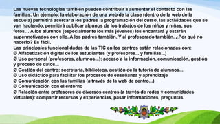 Las nuevas tecnologías también pueden contribuir a aumentar el contacto con las
familias. Un ejemplo: la elaboración de una web de la clase (dentro de la web de la
escuela) permitirá acercar a los padres la programación del curso, las actividades que se
van haciendo, permitirá publicar algunos de los trabajos de los niños y niñas, sus
fotos… A los alumnos (especialmente los más jóvenes) les encantará y estarán
supermotivados con ello. A los padres también. Y al profesorado también. ¿Por qué no
hacerlo? Es fácil.
Las principales funcionalidades de las TIC en los centros están relacionadas con:
Ø Alfabetización digital de los estudiantes (y profesores... y familias...)
Ø Uso personal (profesores, alumnos...): acceso a la información, comunicación, gestión
y proceso de datos...
Ø Gestión del centro: secretaría, biblioteca, gestión de la tutoría de alumnos...
Ø Uso didáctico para facilitar los procesos de enseñanza y aprendizaje
Ø Comunicación con las familias (a través de la web de centro...)
Ø Comunicación con el entorno
Ø Relación entre profesores de diversos centros (a través de redes y comunidades
virtuales): compartir recursos y experiencias, pasar informaciones, preguntas.
 