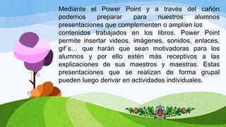 Mediante el Power Point y a través del cañón
podemos preparar para nuestros alumnos
presentaciones que complementen o amplíen los
contenidos trabajados en los libros. Power Point
permite insertar videos, imágenes, sonidos, enlaces,
gif´s… que harán que sean motivadoras para los
alumnos y por ello estén más receptivos a las
explicaciones de sus maestros y maestras. Estas
presentaciones que se realizan de forma grupal
pueden luego derivar en actividades individuales.
 