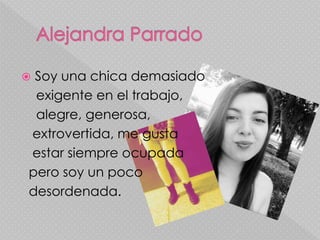  Soy una chica demasiado 
exigente en el trabajo, 
alegre, generosa, 
extrovertida, me gusta 
estar siempre ocupada 
pero soy un poco 
desordenada. 
 