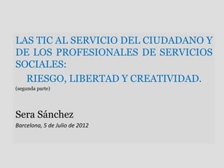 LAS TIC AL SERVICIO DEL CIUDADANO Y
DE LOS PROFESIONALES DE SERVICIOS
SOCIALES:
  RIESGO, LIBERTAD Y CREATIVIDAD.
(segunda parte)




Sera Sánchez
Barcelona, 5 de Julio de 2012
 