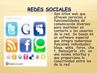 REDES SOCIALES
          Son sitios web que
           ofrecen servicios y
           funcionalidades de
           comunicación diversos
           para mantener en
           contacto a los usuarios
           de la red. Se basan en
           un software especial
           que integra numerosas
           funciones individuales:
           blogs, wikis, foros, cha
           t, mensajería ,etc. en
           una misma interfaz y
           que proporciona la
           conectividad entre los
           de la red
 