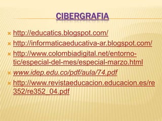 CIBERGRAFIA
 http://educatics.blogspot.com/
 http://informaticaeducativa-ar.blogspot.com/

 http://www.colombiadigital.net/entorno-
  tic/especial-del-mes/especial-marzo.html
 www.idep.edu.co/pdf/aula/74.pdf

 http://www.revistaeducacion.educacion.es/re
  352/re352_04.pdf
 