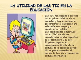 LA UTILIDAD DE LAS TIC EN LA
         EDUCACION
                 Las TIC han llegado a ser uno
                  de los pilares básicos de la
                  sociedad y hoy es necesario
                  proporcionar al ciudadano una
                  educación que tenga que
                  cuenta esta realidad.
                  Las posibilidades educativas
                  de las TIC han de ser
                  consideradas en dos aspectos:
                  su conocimiento y su uso.
                  El primer aspecto es
                  consecuencia directa de la
                  cultura de la sociedad actual.
                  No se puede entender el
                  mundo de hoy sin un mínimo de
                  cultura informática
 