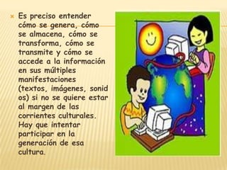    Es preciso entender
    cómo se genera, cómo
    se almacena, cómo se
    transforma, cómo se
    transmite y cómo se
    accede a la información
    en sus múltiples
    manifestaciones
    (textos, imágenes, sonid
    os) si no se quiere estar
    al margen de las
    corrientes culturales.
    Hay que intentar
    participar en la
    generación de esa
    cultura.
 
