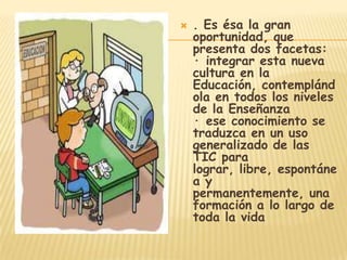    . Es ésa la gran
    oportunidad, que
    presenta dos facetas:
    · integrar esta nueva
    cultura en la
    Educación, contemplánd
    ola en todos los niveles
    de la Enseñanza
    · ese conocimiento se
    traduzca en un uso
    generalizado de las
    TIC para
    lograr, libre, espontáne
    a y
    permanentemente, una
    formación a lo largo de
    toda la vida
 